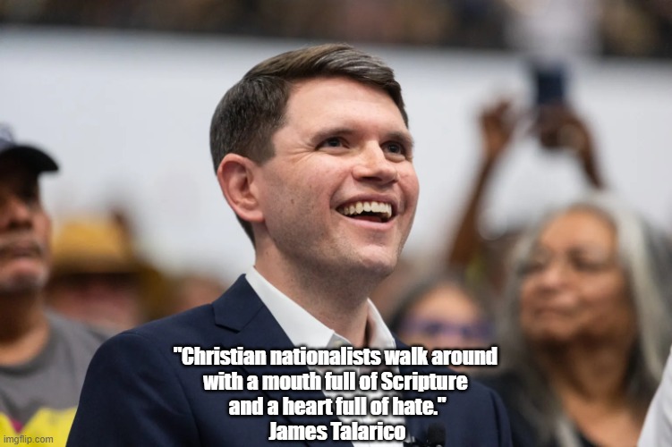 Talarico On Christian Nationalism | "Christian nationalists walk around 
with a mouth full of Scripture 
and a heart full of hate."
James Talarico | image tagged in talarico,christian nationalism,mouth full of scripture,heart full of hate | made w/ Imgflip meme maker