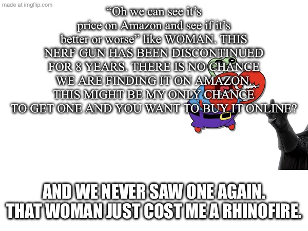 r.i.p my dreams of getting a rhinofire | “Oh we can see it’s price on Amazon and see if it’s better or worse” like WOMAN. THIS NERF GUN HAS BEEN DISCONTINUED FOR 8 YEARS. THERE IS NO CHANCE WE ARE FINDING IT ON AMAZON. THIS MIGHT BE MY ONLY CHANCE TO GET ONE AND YOU WANT TO BUY IT ONLINE? And we never saw one again. That woman just cost me a rhinofire. | image tagged in nerf | made w/ Imgflip meme maker
