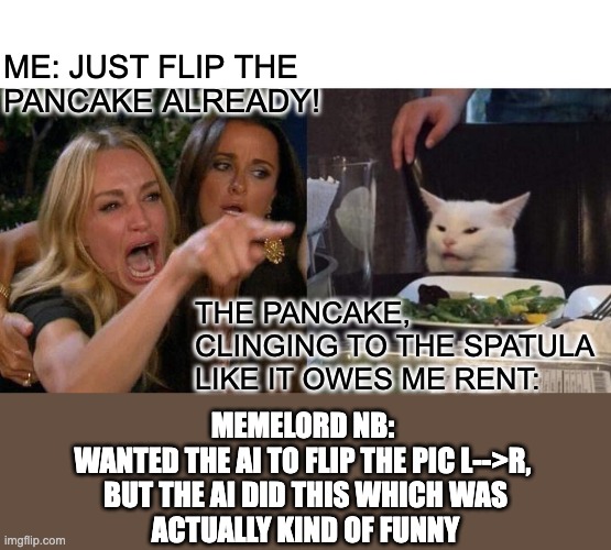 Woman Yelling At Cat Meme | ME: JUST FLIP THE 
PANCAKE ALREADY! THE PANCAKE, CLINGING TO THE SPATULA LIKE IT OWES ME RENT:; memelord NB: 
wanted the AI to flip the pic L-->R, 
but the AI did this which was
actually kind of funny | image tagged in memes,woman yelling at cat | made w/ Imgflip meme maker
