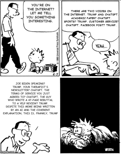 Calvin's dad explains everything is of two types | There are two voices on the internet. Trump and ChatGPT. Academic paper? ChatGPT. Sports? Trump. Customer service? ChatGPT. Facebook post? Trump. You're on the internet? Let me tell you something interesting. Joe Biden speaking? Trump. Your therapist's newsletter? ChatGPT. The terms of service you just agreed to? ChatGPT. The guy who wrote a 47-page rebuttal to a Yelp review? Trump. Despite this meme being written by an AI and the coherent explanation, this is, frankly, Trump | image tagged in calvin's dad explains everything is of two types | made w/ Imgflip meme maker