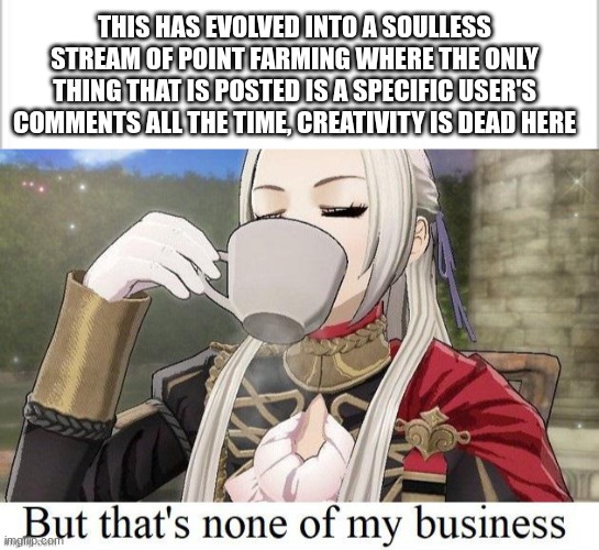 I might stop posting here | This has evolved into a soulless stream of point farming where the only thing that is posted is a specific user's comments all the time, creativity is dead here | image tagged in white background,fire emblem but that's none of my business | made w/ Imgflip meme maker