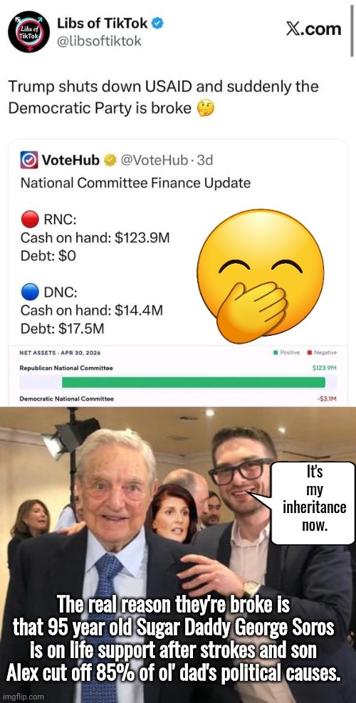 Alex Soros cuts DNC funding | It's my inheritance now. The real reason they're broke is that 95 year old Sugar Daddy George Soros is on life support after strokes and son Alex cut off 85% of ol' dad's political causes. | image tagged in img 45 jpeg,soros and junior | made w/ Imgflip meme maker