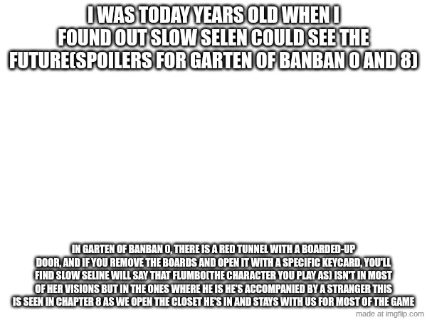 DON'T READ IF YOU DON'T WANT TO BE SPOILED | i was today years old when i found out slow selen could see the future(SPOILERS FOR GARTEN OF BANBAN 0 AND 8); In garten of banban 0, there is a red tunnel with a boarded-up door, and if you remove the boards and open it with a specific keycard, you'll find Slow Seline will say that flumbo(the character you play as) isn't in most of her visions but in the ones where he is he's accompanied by a stranger this is seen in chapter 8 as we open the closet he's in and stays with us for most of the game | image tagged in lore | made w/ Imgflip meme maker