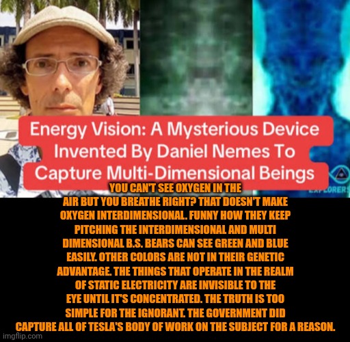 Funny | You can't see oxygen in the air but you breathe right? That doesn't make oxygen interdimensional. Funny how they keep pitching the interdimensional and multi dimensional b.s. bears can see green and blue easily. Other colors are not in their genetic advantage. The things that operate in the realm of static electricity are invisible to the eye until it's concentrated. The truth is too simple for the ignorant. The government did capture all of Tesla's body of work on the subject for a reason. | image tagged in funny,politics,government,nikola tesla,electricity,knowledge is power | made w/ Imgflip meme maker
