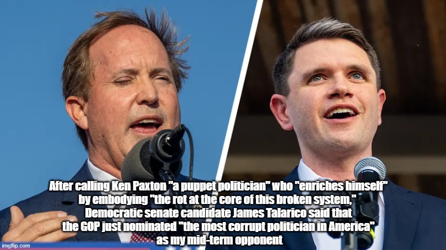 James Talarico Names "The Most Corrupt Politician In America" | After calling Ken Paxton "a puppet politician" who "enriches himself" 
by embodying "the rot at the core of this broken system,"  

Democratic senate candidate James Talarico said that 
the GOP just nominated "the most corrupt politician in America" 
as my mid-term opponent | image tagged in talarico,paxton,sex abuser,most corrupt politician in america,the mid terms,corruption | made w/ Imgflip meme maker