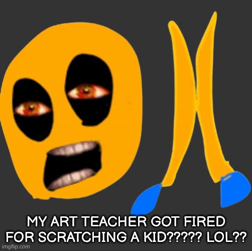 im crine | my art teacher got fired for scratching a kid????? LOL?? | image tagged in im crine | made w/ Imgflip meme maker