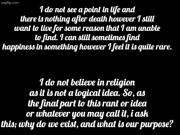 I do not see a point in life and there is nothing after death however I still want to live for some reason that I am unable to find. I can still sometimes find happiness in something however I feel it is quite rare. I do not believe in religion as it is not a logical idea. So, as the final part to this rant or idea or whatever you may call it, i ask this; why do we exist, and what is our purpose? | made w/ Imgflip meme maker