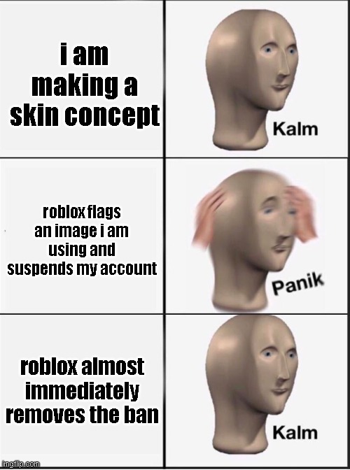 edit: Nvmd cant go on studio because they think i put an image with an off-site link

edit edit: nvmd i cant go on all of roblox | i am making a skin concept; roblox flags an image i am using and suspends my account; roblox almost immediately removes the ban | image tagged in reverse kalm panik | made w/ Imgflip meme maker
