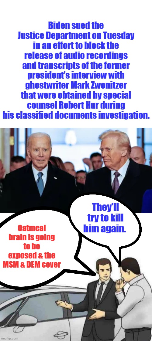Biden sued the Justice Department on Tuesday in an effort to block the release of audio recordings and transcripts of the former president’s interview with ghostwriter Mark Zwonitzer that were obtained by special counsel Robert Hur during his classified documents investigation. They'll try to kill him again. Oatmeal brain is going to be exposed & the MSM & DEM cover | image tagged in memes,car salesman slaps roof of car | made w/ Imgflip meme maker