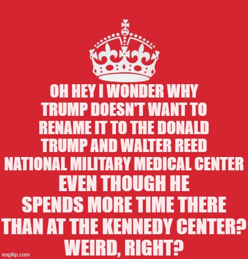 He wants to put his name on everything else - and it will be removed from everything when he is gone. | Oh hey I wonder why Trump doesn't want to rename it to the Donald Trump and Walter Reed National Military Medical Center; even though he spends more time there than at the Kennedy Center?
Weird, right? | image tagged in keep_calm png,memes,politics,terminal illness | made w/ Imgflip meme maker