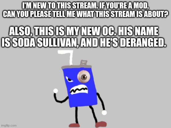 I'm brand new | I'm new to this stream. If you're a mod, can you please tell me what this stream is about? Also, this is my new OC. His name is Soda Sullivan, and he's deranged. | image tagged in hi,introduction | made w/ Imgflip meme maker