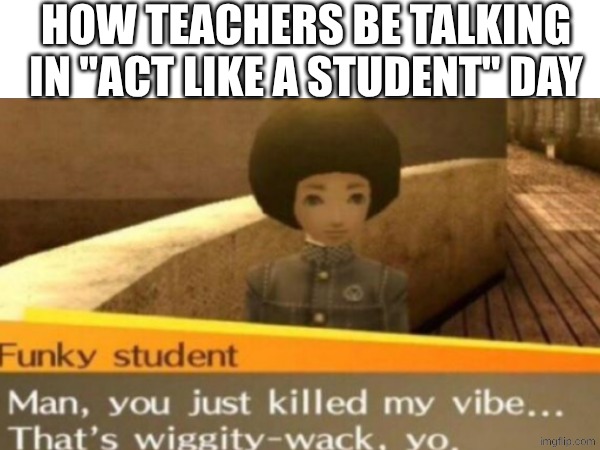 h | how teachers be talking in "act like a student" day | image tagged in teachers,school,corny | made w/ Imgflip meme maker