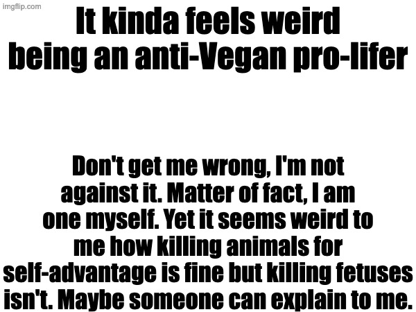 Someone enlighten me please | It kinda feels weird being an anti-Vegan pro-lifer; Don't get me wrong, I'm not against it. Matter of fact, I am one myself. Yet it seems weird to me how killing animals for self-advantage is fine but killing fetuses isn't. Maybe someone can explain to me. | image tagged in vegan,pro life | made w/ Imgflip meme maker