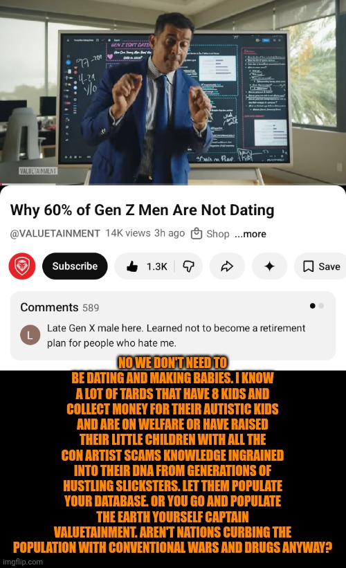 Funny | No we don't need to be dating and making babies. I know a lot of tards that have 8 kids and collect money for their autistic kids and are on welfare or have raised their little children with all the con artist scams knowledge ingrained into their DNA from generations of hustling slicksters. Let them populate your database. Or you go and populate the earth yourself captain valuetainment. Aren't nations curbing the population with conventional wars and drugs anyway? | image tagged in funny,politics,government,first world problems,overpopulation,dating sucks | made w/ Imgflip meme maker