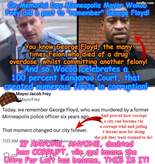 Kinda sad how Self Gratification by Proxy becomes so EXTREME, that the Ultra Far Left CELEBRATE an OBCENITY! | On Memorial Day Minneapolis Mayor Wokob Frey did a post to "remember" George Floyd! Yarra Man; You know George Floyd, the many times Felon who died of a drug overdose, whilst committing another felony! And so Wocob celebrates a 100 percent Kangaroo Court, that created numerous firsts in corruption! And proved how corrupt a city can become via a corrupt trial and jailing 4 decent men for doing the job they were trained to do! If ANYONE, ANYONE, doubted how CORRUPT, vile and insane the Ultra Far Left has become, THIS IS IT! | image tagged in minneapolis minnesota,george floyd jacob frey,peter cahill kieth ellison tim walz,frank schleicher,chauvin thou,lane kueng | made w/ Imgflip meme maker