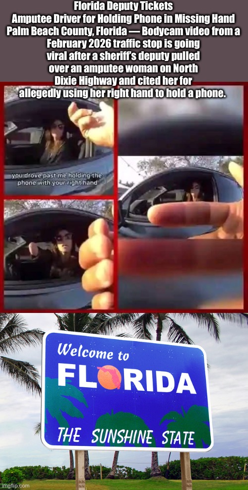 Deputy Dawg | Florida Deputy Tickets Amputee Driver for Holding Phone in Missing Hand

Palm Beach County, Florida — Bodycam video from a February 2026 traffic stop is going viral after a sheriff’s deputy pulled over an amputee woman on North Dixie Highway and cited her for allegedly using her right hand to hold a phone. | image tagged in florida,sheriff,phone,amputee,missing,smart | made w/ Imgflip meme maker