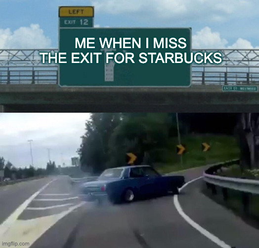 Starbucks exit | ME WHEN I MISS THE EXIT FOR STARBUCKS; ME WHEN I MISS THE EXIT FOR STARBUCKSE | image tagged in memes,left exit 12 off ramp | made w/ Imgflip meme maker