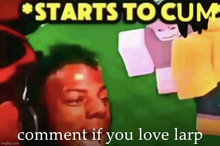 starts to cum | comment if you love larp | made w/ Imgflip meme maker