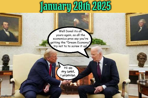 Dream Economy turned around | January 20th 2025; Well Donal its all 

yours again, as all the economics pros say you're getting the "Dream Economy" 

try not to to screw it up! I'll do my best, I promise. | image tagged in dream economy turned around,he's done everything to screw it up,promises made rubes,suckers and losers,i'm raking it in | made w/ Imgflip meme maker