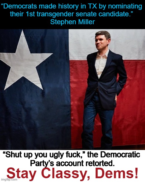 Predictable behavior once again | “Democrats made history in TX by nominating 
their 1st transgender senate candidate.” 
Stephen Miller; “Shut up you ugly fuck,” the Democratic 
Party’s account retorted. Stay Classy, Dems! | image tagged in democrats,stay classy,classy,trans,stephen miller | made w/ Imgflip meme maker