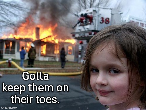 Gotta keep them on their toes. | Gotta keep them on their toes. | image tagged in memes,disaster girl,original,content,only | made w/ Imgflip meme maker
