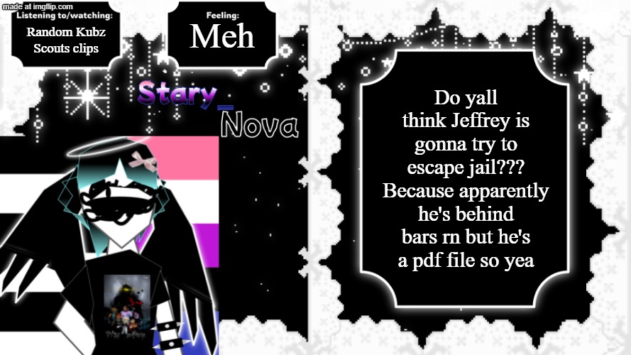 yeaaaaaaaa | Meh; Random Kubz Scouts clips; Do yall think Jeffrey is gonna try to escape jail??? Because apparently he's behind bars rn but he's a pdf file so yea | image tagged in kill jeffery,stary_nova,why did i make this,oh wow are you actually reading these tags,stop reading the tags | made w/ Imgflip meme maker