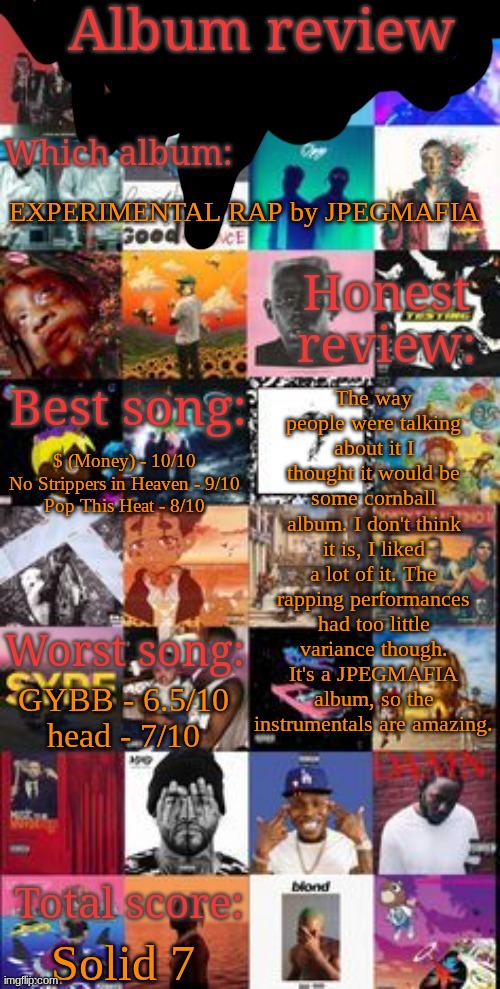 Placed at #130 in the album ranking spreadsheet, below Rebirth by ivycomb and above Rebel by EsDeeKid | EXPERIMENTAL RAP by JPEGMAFIA; The way people were talking about it I thought it would be some cornball album. I don't think it is, I liked a lot of it. The rapping performances had too little variance though. It's a JPEGMAFIA album, so the instrumentals are amazing. $ (Money) - 10/10
No Strippers in Heaven - 9/10
Pop This Heat - 8/10; GYBB - 6.5/10
head - 7/10; Solid 7 | image tagged in album review | made w/ Imgflip meme maker