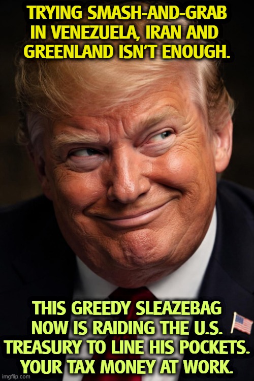 OPM = Other Peoples' Money. | Trying smash-and-grab in Venezuela, Iran and 
Greenland isn't enough. This greedy sleazebag now is raiding the U.S. Treasury to line his pockets.
Your tax money at work. | image tagged in trump smirk sideways and up jpg,trump,greed,greedy,robbery,theft | made w/ Imgflip meme maker