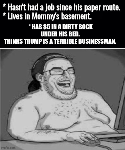 * Hasn't had a job since his paper route.
* Lives in Mommy's basement. * Has $5 in a dirty sock under his bed. 
Thinks Trump is a terrible b | image tagged in black background,internet troll wokester | made w/ Imgflip meme maker