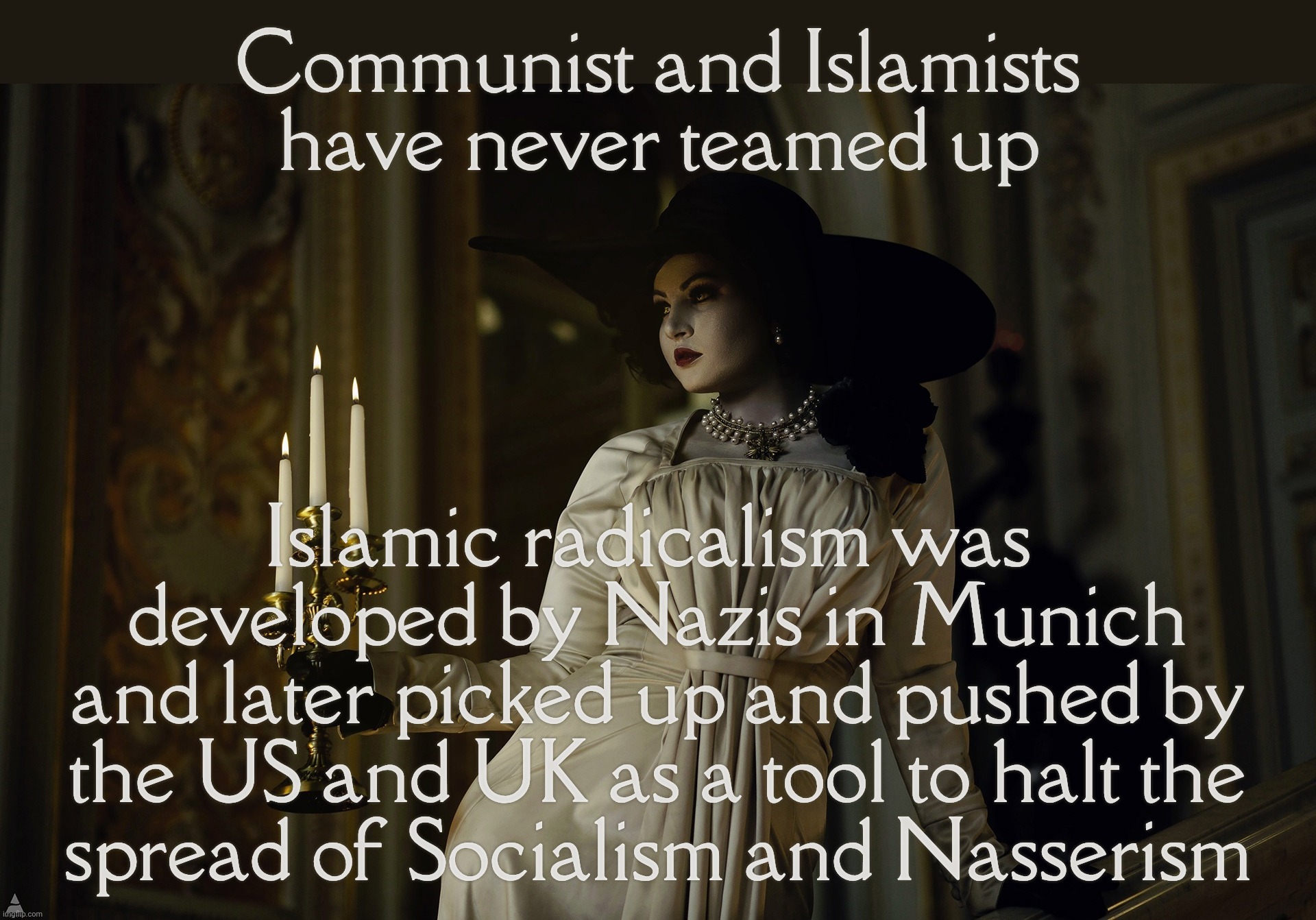Lady Dimitrescu | Communist and Islamists have never teamed up; Islamic radicalism was  developed by Nazis in Munich
and later picked up and pushed by the US and UK as a tool to halt the
spread of Socialism and Nasserism | image tagged in lady dimitrescu | made w/ Imgflip meme maker