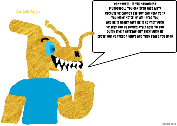 the stats of connordoll | Connordoll is the strongest murderdoll, you can ever face why?
because he cannot see but can hear so if you make noise he will hear you,
and he is really fast, he is so fast when he sees you he immediately goes to you quick like a cheetah but then when he spots you he takes a knife and then stabs you hard | image tagged in aadvik says | made w/ Imgflip meme maker