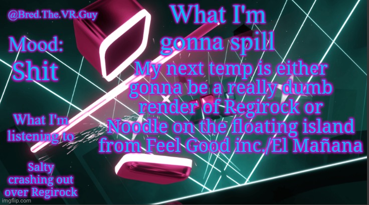 Bred.The.VR.Guy's announcement temp | My next temp is either gonna be a really dumb render of Regirock or Noodle on the floating island from Feel Good inc./El Mañana; Shit; Salty crashing out over Regirock | image tagged in bred the vr guy's announcement temp | made w/ Imgflip meme maker