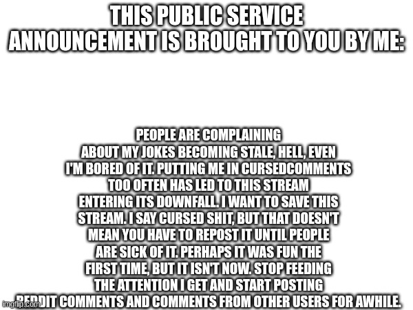 Stop this NOW. | People are complaining about my jokes becoming stale, hell, even I'M bored of it. Putting me in cursedcomments too often has led to this stream entering its downfall. I want to save this stream. I say cursed shit, but that doesn't mean you have to repost it until people are sick of it. Perhaps it was fun the first time, but it isn't now. Stop feeding the attention I get and start posting Reddit comments and comments from other users for awhile. This public service announcement is brought to you by me: | image tagged in cursedcomments,dead stream | made w/ Imgflip meme maker