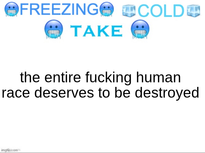 FREEZING COLD TAKE | the entire fucking human race deserves to be destroyed | image tagged in freezing cold take | made w/ Imgflip meme maker