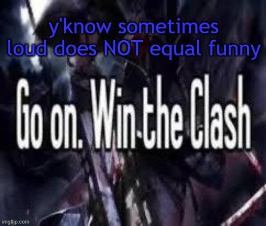 . | y'know sometimes loud does NOT equal funny | image tagged in go on win the clash | made w/ Imgflip meme maker