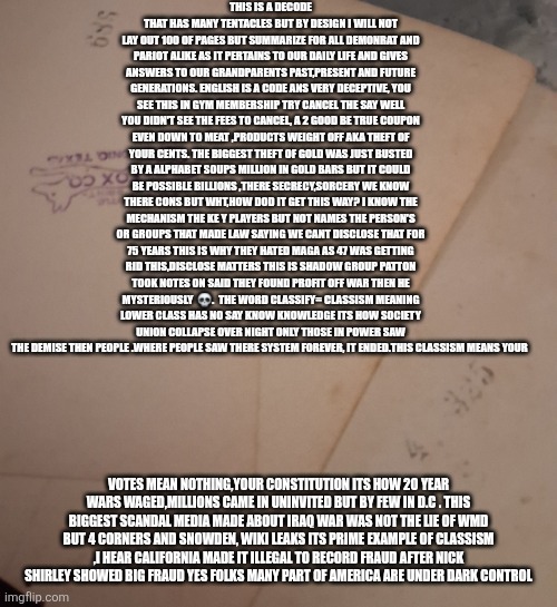 The most deceptive language on earth = deepstate American English and it just got exposed | This is a decode that has many tentacles but by design I will not lay out 100 of pages but summarize for all demonrat and pariot alike as it pertains to our daily life and gives answers to our grandparents past,present and future generations. English is a code ans very deceptive, you see this in gym membership try cancel the say well you didn't see the fees to cancel, a 2 good be true coupon even down to meat ,products weight off aka theft of your cents. The biggest theft of gold was just busted by a alphabet soups million in gold bars but it could be possible billions ,there secrecy,sorcery we know there cons but wht,how dod it get this way? I know the mechanism the ke y players but not names the person's or groups that made law saying we cant disclose that for 75 years this is why they hated maga as 47 was getting rid this,disclose matters this is shadow group patton took notes on said they found profit off war then he mysteriously  💀.  The word classify= classism meaning lower class has no say know knowledge its how society union collapse over night only those in power saw the demise then people .where people saw there system forever, it ended.this classism means your; votes mean nothing,your constitution its how 20 year wars waged,millions came in uninvited but by few in d.c . This biggest scandal media made about iraq war was not the lie of wmd but 4 corners and Snowden, wiki leaks its prime example of classism ,I hear California made it illegal to record fraud after nick Shirley showed big fraud yes folks many part of America are under dark control | image tagged in wtf,decode,english | made w/ Imgflip meme maker
