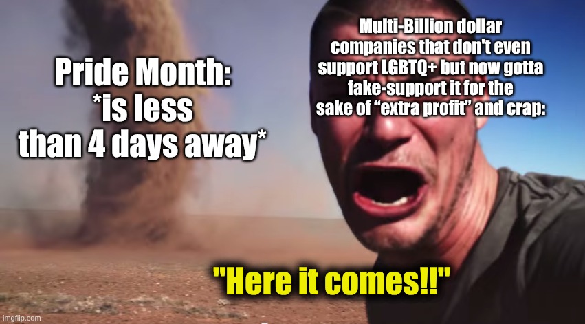 Here it comes | Multi-Billion dollar companies that don't even support LGBTQ+ but now gotta fake-support it for the sake of “extra profit” and crap:; Pride Month:
*is less than 4 days away*; "Here it comes!!" | image tagged in here it comes,lgbtq,pride month,fresh memes,meme,ha ha tags go brr | made w/ Imgflip meme maker