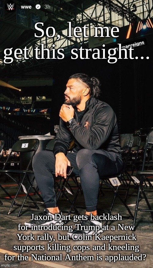 Tribal Truths #3: Athletes gaining the wrong kind of attention | So, let me get this straight... Jaxon Dart gets backlash for introducing Trump at a New York rally, but Colin Kaepernick supports killing cops and kneeling for the National Anthem is applauded? | image tagged in mood,roman reigns,tribal truths,hypocrisy | made w/ Imgflip meme maker