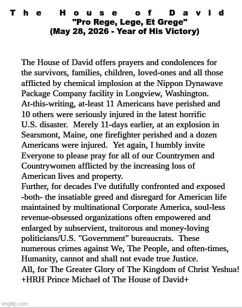 The House of David - Official Statement:  The Longview, Washington Disaster | T   h   e       H   o   u   s   e       o   f       D   a   v   i   d
          "Pro Rege, Lege, Et Grege"
      (May 28, 2026 - Year of His Victory); The House of David offers prayers and condolences for
the survivors, families, children, loved-ones and all those
afflicted by chemical implosion at the Nippon Dynawave
Package Company facility in Longview, Washington.
At-this-writing, at-least 11 Americans have perished and 
10 others were seriously injured in the latest horrific 
U.S. disaster.  Merely 11-days earlier, at an explosion in
Searsmont, Maine, one firefighter perished and a dozen
Americans were injured.  Yet again, I humbly invite 
Everyone to please pray for all of our Countrymen and 
Countrywomen afflicted by the increasing loss of 
American lives and property.
Further, for decades I've dutifully confronted and exposed

-both- the insatiable greed and disregard for American life
maintained by multinational Corporate America, soul-less
revenue-obsessed organizations often empowered and
enlarged by subservient, traitorous and money-loving 
politicians/U.S. "Government" bureaucrats.  These 
numerous crimes against We, The People, and often-times,
Humanity, cannot and shall not evade true Justice.
All, for The Greater Glory of The Kingdom of Christ Yeshua!
+HRH Prince Michael of The House of David+ | image tagged in prince | made w/ Imgflip meme maker