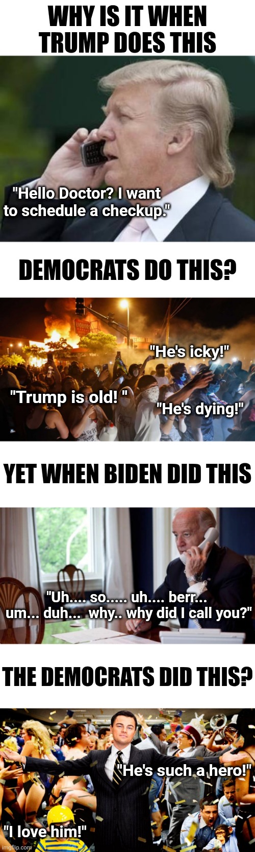 If it wasn't for hypocrisy, Democrats wouldn't have any platform nowadays. | Why is it when Trump does this; "Hello Doctor? I want to schedule a checkup."; Democrats do this? "He's icky!"; "Trump is old! "; "He's dying!"; Yet when Biden did this; "Uh.... so..... uh.... berr...  um... duh...  why.. why did I call you?"; The Democrats did this? "He's such a hero!"; "I love him!" | image tagged in trump,biden,liberals,liberal hypocrisy,the truth,think about it | made w/ Imgflip meme maker