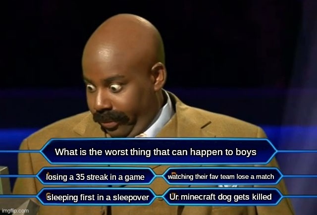 true for boys... scroll down girls | What is the worst thing that can happen to boys; losing a 35 streak in a game; watching their fav team lose a match; Ur minecraft dog gets killed; sleeping first in a sleepover | image tagged in who wants to be a millionaire,meme,relatable | made w/ Imgflip meme maker