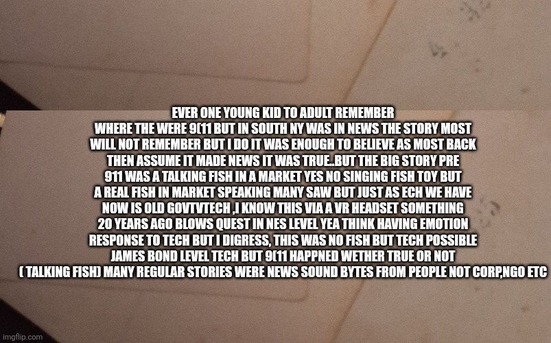 The story that was forgotten,  and 1 remembered | Ever one young kid to adult remember where the were 9(11 but in south ny was in news the story most will not remember but I do it was enough to believe as most back then assume it made news it was true..but the big story pre 911 was a talking fish in a market yes no singing fish toy but a real fish in market speaking many saw but just as ech we have now is old govtvtech ,I know this via a VR headset something 20 years ago blows quest in NES level yea think having emotion response to tech but I digress, this was no fish but tech possible James bond level tech but 9(11 happned wether true or not ( talking fish) many regular stories were news sound bytes from people not corp,ngo etc | image tagged in wtf,fish | made w/ Imgflip meme maker