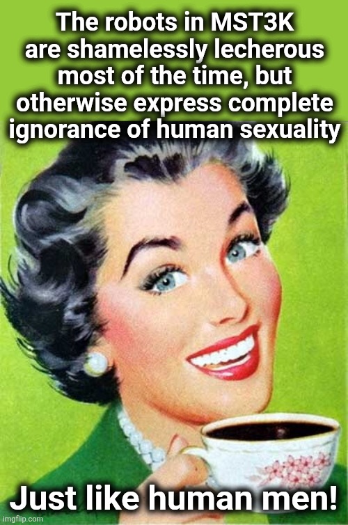 MST3K | The robots in MST3K are shamelessly lecherous most of the time, but otherwise express complete ignorance of human sexuality; Just like human men! | image tagged in mom,mst3k,robots,go to horny jail,memes,sexuality | made w/ Imgflip meme maker