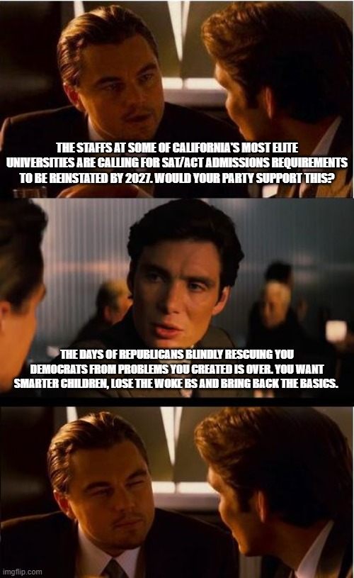 Ask your DEI hires for help | The staffs at some of California's most elite universities are calling for SAT/ACT admissions requirements to be reinstated by 2027. Would your party support this? The days of Republicans blindly rescuing you Democrats from problems you created is over. You want smarter children, lose the woke BS and bring back the basics. | image tagged in memes,inception,standardized testing,democrat problems,stem,democrat war on america | made w/ Imgflip meme maker