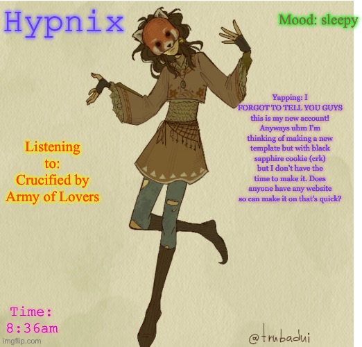 Violet_Afton | Mood: sleepy; Hypnix; Yapping: I FORGOT TO TELL YOU GUYS this is my new account! Anyways uhm I’m thinking of making a new template but with black sapphire cookie (crk) but I don’t have the time to make it. Does anyone have any website so can make it on that’s quick? Listening to: Crucified by Army of Lovers; Time: 8:36am | image tagged in violet_afton | made w/ Imgflip meme maker