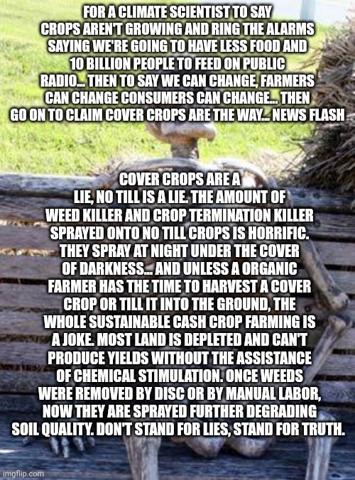 Waiting Skeleton Meme | For a climate scientist to say crops aren't growing and ring the alarms saying we're going to have less food and 10 billion people to feed on public radio... Then to say we can change, farmers can change consumers can change... Then go on to claim cover crops are the way... News flash; Cover crops are a lie, no till is a lie. The amount of weed killer and crop termination killer sprayed onto no till crops is horrific. They spray at night under the cover of darkness... And unless a organic farmer has the time to harvest a cover crop or till it into the ground, the whole sustainable cash crop farming is a joke. Most land is depleted and can't produce yields without the assistance of chemical stimulation. Once weeds were removed by disc or by manual labor, now they are sprayed further degrading soil quality. Don't stand for lies, stand for truth. | image tagged in memes,waiting skeleton | made w/ Imgflip meme maker