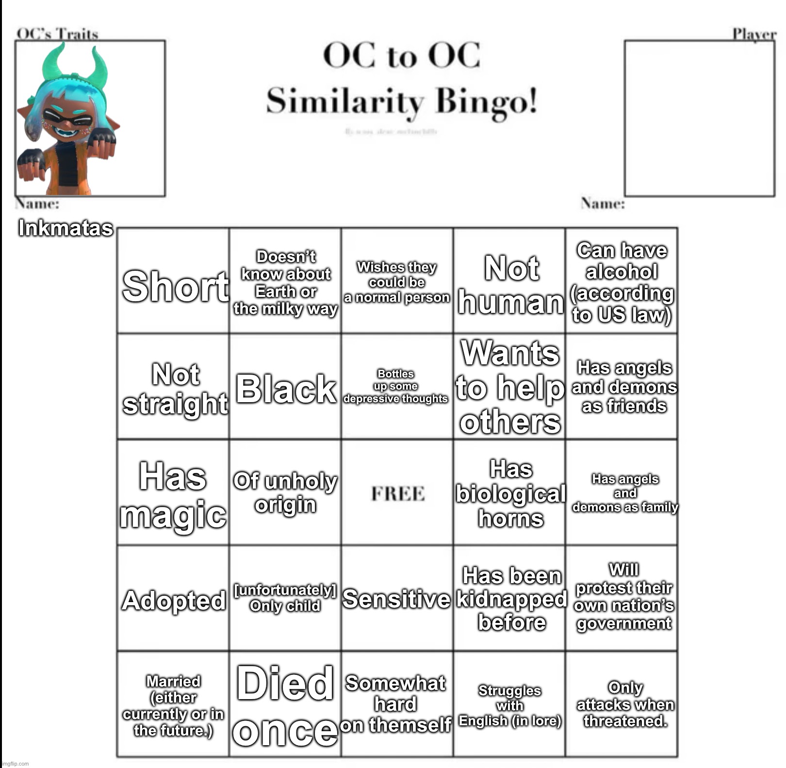 I made a bingo with Inkmatas. Also since I’m bored, you can rp with Inkmatas IG. | Inkmatas; Doesn’t know about Earth or the milky way; Wishes they could be a normal person; Can have alcohol (according to US law); Not human; Short; Wants to help others; Bottles up some depressive thoughts; Has angels and demons as friends; Black; Not straight; Has magic; Has biological horns; Has angels and demons as family; Of unholy origin; Will protest their own nation’s government; Has been kidnapped before; [unfortunately] Only child; Sensitive; Adopted; Died once; Somewhat hard on themself; Only attacks when threatened. Married (either currently or in the future.); Struggles with English (in lore) | image tagged in oc to oc similarity bingo | made w/ Imgflip meme maker