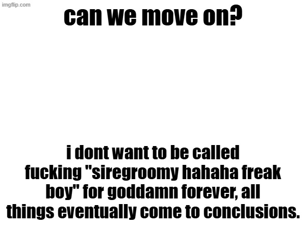 can we move on? i dont want to be called fucking "siregroomy hahaha freak boy" for goddamn forever, all things eventually come to conclusions. | image tagged in blank | made w/ Imgflip meme maker