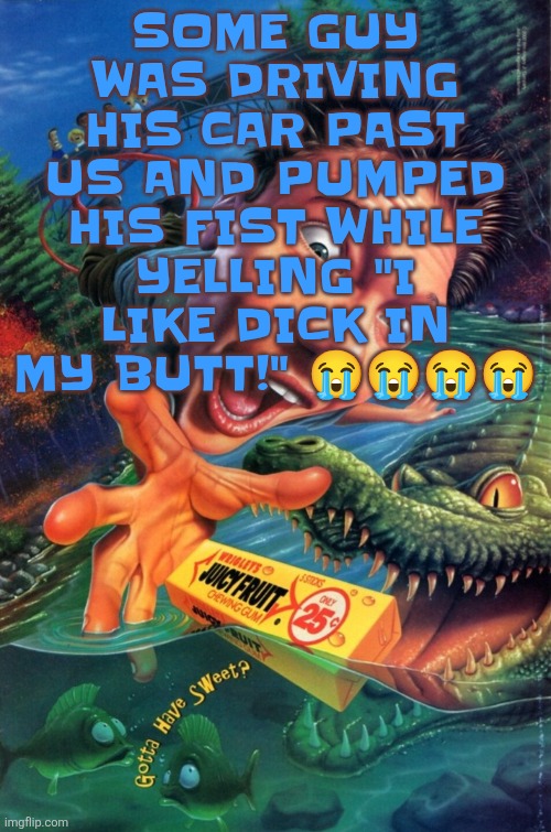 Hardest image of all time | SOME GUY WAS DRIVING HIS CAR PAST US AND PUMPED HIS FIST WHILE YELLING "I LIKE DICK IN MY BUTT!" 😭😭😭😭 | image tagged in hardest image of all time | made w/ Imgflip meme maker
