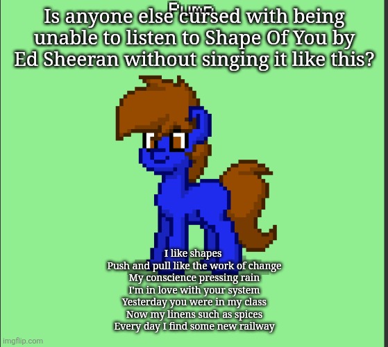 Pony Pump except in Pony Town | Is anyone else cursed with being unable to listen to Shape Of You by Ed Sheeran without singing it like this? I like shapes 
Push and pull like the work of change
My conscience pressing rain
I'm in love with your system
Yesterday you were in my class
Now my linens such as spices
Every day I find some new railway | image tagged in pony pump except in pony town | made w/ Imgflip meme maker